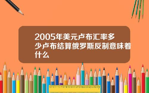 2005年美元卢布汇率多少卢布结算俄罗斯反制意味着什么