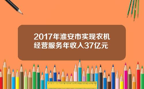 2017年淮安市实现农机经营服务年收入37亿元