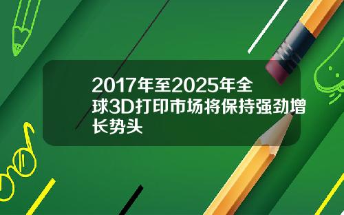 2017年至2025年全球3D打印市场将保持强劲增长势头