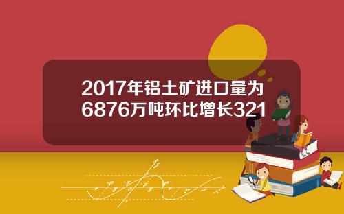 2017年铝土矿进口量为6876万吨环比增长321