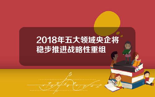 2018年五大领域央企将稳步推进战略性重组