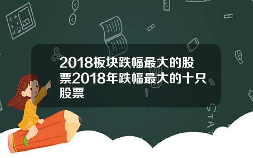 2018板块跌幅最大的股票2018年跌幅最大的十只股票