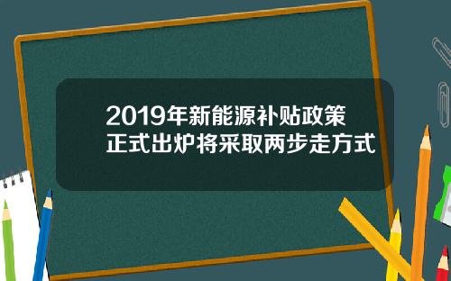 2019年新能源补贴政策正式出炉将采取两步走方式