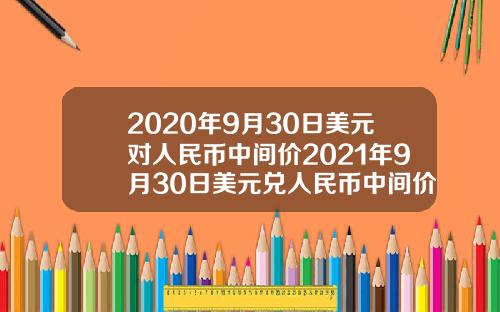2020年9月30日美元对人民币中间价2021年9月30日美元兑人民币中间价