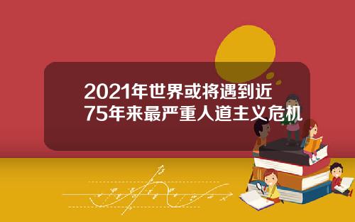 2021年世界或将遇到近75年来最严重人道主义危机