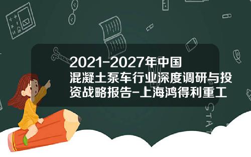 2021-2027年中国混凝土泵车行业深度调研与投资战略报告-上海鸿得利重工月份有限公司【新闻】