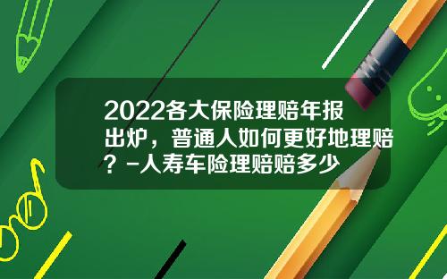 2022各大保险理赔年报出炉，普通人如何更好地理赔？-人寿车险理赔赔多少