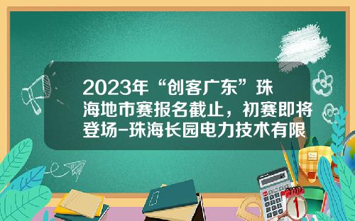 2023年“创客广东”珠海地市赛报名截止，初赛即将登场-珠海长园电力技术有限公司