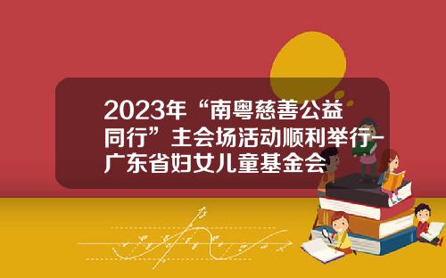 2023年“南粤慈善公益同行”主会场活动顺利举行-广东省妇女儿童基金会
