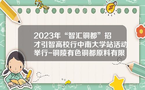 2023年“智汇铜都”招才引智高校行中南大学站活动举行-铜陵有色铜都原料有限责任公司