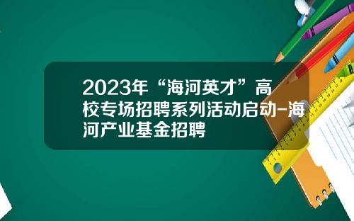 2023年“海河英才”高校专场招聘系列活动启动-海河产业基金招聘
