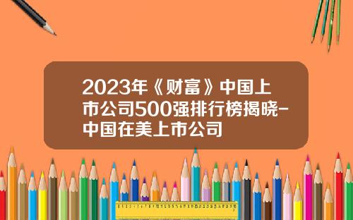 2023年《财富》中国上市公司500强排行榜揭晓-中国在美上市公司