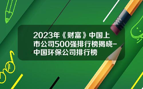 2023年《财富》中国上市公司500强排行榜揭晓-中国环保公司排行榜