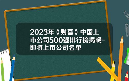 2023年《财富》中国上市公司500强排行榜揭晓-即将上市公司名单