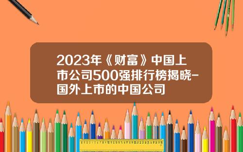 2023年《财富》中国上市公司500强排行榜揭晓-国外上市的中国公司