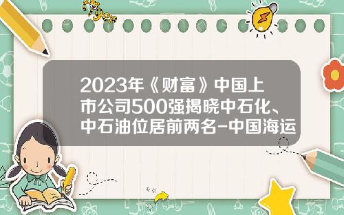 2023年《财富》中国上市公司500强揭晓中石化、中石油位居前两名-中国海运集团的上市公司