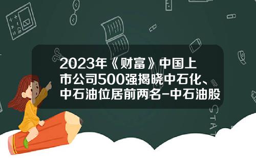 2023年《财富》中国上市公司500强揭晓中石化、中石油位居前两名-中石油股票最新资讯