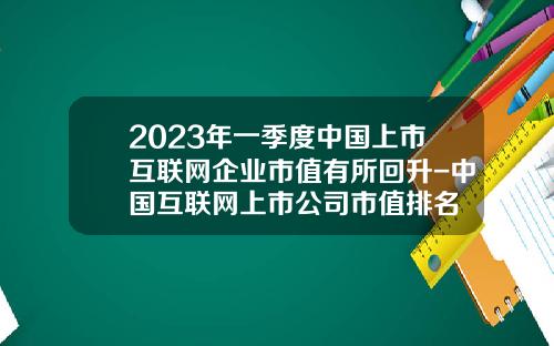 2023年一季度中国上市互联网企业市值有所回升-中国互联网上市公司市值排名