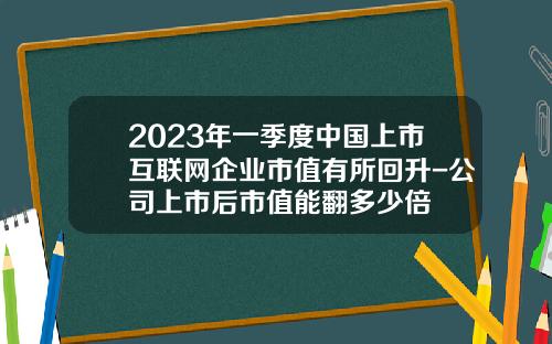 2023年一季度中国上市互联网企业市值有所回升-公司上市后市值能翻多少倍