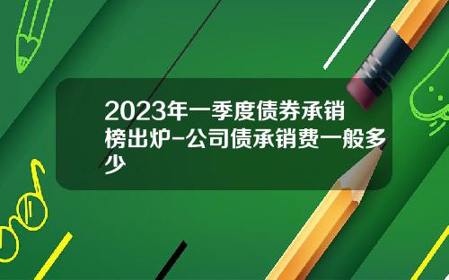 2023年一季度债券承销榜出炉-公司债承销费一般多少