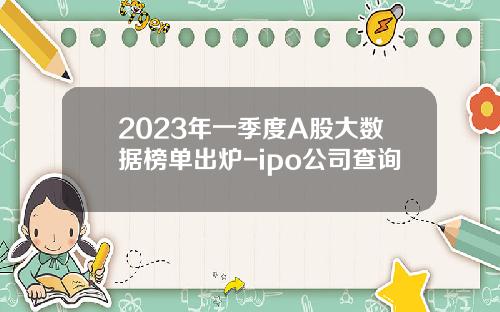 2023年一季度A股大数据榜单出炉-ipo公司查询