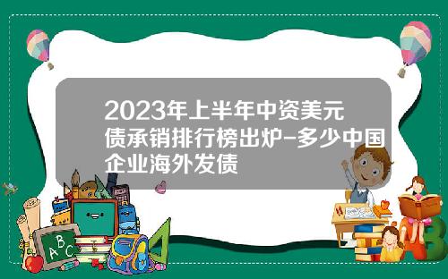 2023年上半年中资美元债承销排行榜出炉-多少中国企业海外发债