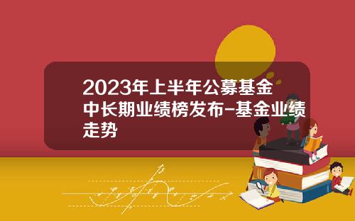 2023年上半年公募基金中长期业绩榜发布-基金业绩走势