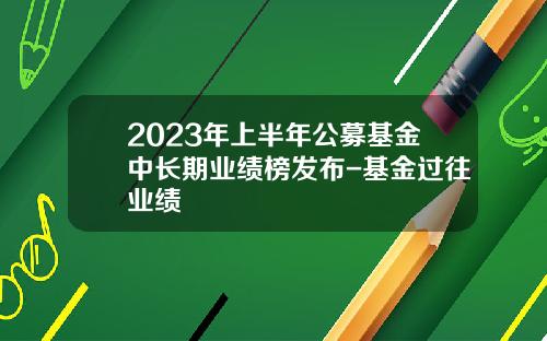 2023年上半年公募基金中长期业绩榜发布-基金过往业绩