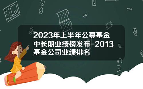 2023年上半年公募基金中长期业绩榜发布-2013基金公司业绩排名