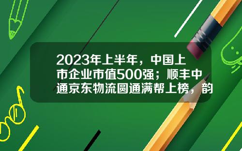 2023年上半年，中国上市企业市值500强；顺丰中通京东物流圆通满帮上榜，韵达申通德邦安能落榜-上市物流公司排名