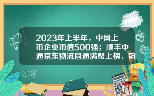 2023年上半年，中国上市企业市值500强；顺丰中通京东物流圆通满帮上榜，韵达申通德邦安能落榜-中通的市值是多少