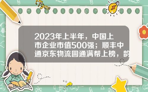 2023年上半年，中国上市企业市值500强；顺丰中通京东物流圆通满帮上榜，韵达申通德邦安能落榜-物流公司上市公司