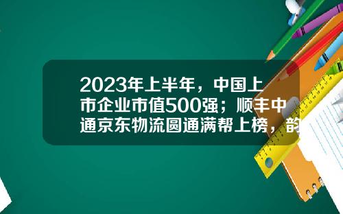2023年上半年，中国上市企业市值500强；顺丰中通京东物流圆通满帮上榜，韵达申通德邦安能落榜-顺丰快递是上市公司吗