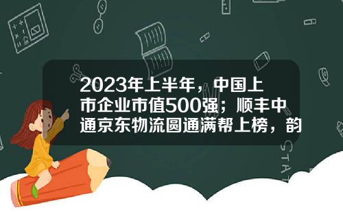 2023年上半年，中国上市企业市值500强；顺丰中通京东物流圆通满帮上榜，韵达申通德邦安能落榜-a股上市公司市值排行