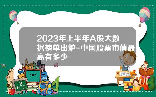 2023年上半年A股大数据榜单出炉-中国股票市值最高有多少