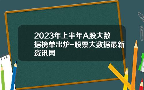 2023年上半年A股大数据榜单出炉-股票大数据最新资讯网