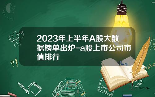 2023年上半年A股大数据榜单出炉-a股上市公司市值排行