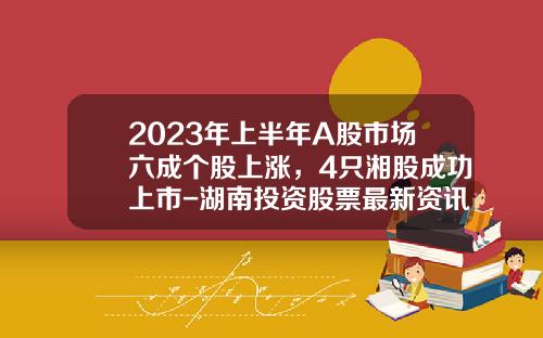 2023年上半年A股市场六成个股上涨，4只湘股成功上市-湖南投资股票最新资讯