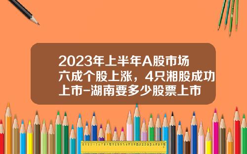 2023年上半年A股市场六成个股上涨，4只湘股成功上市-湖南要多少股票上市