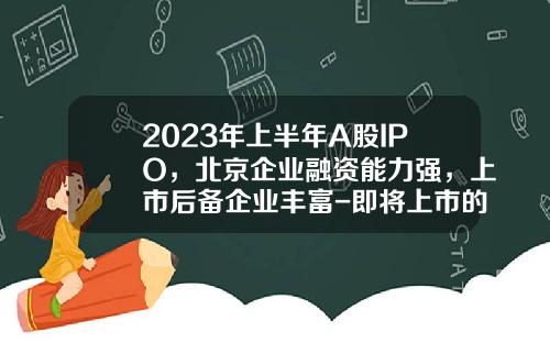 2023年上半年A股IPO，北京企业融资能力强，上市后备企业丰富-即将上市的公司能去吗