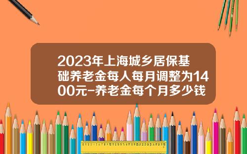 2023年上海城乡居保基础养老金每人每月调整为1400元-养老金每个月多少钱