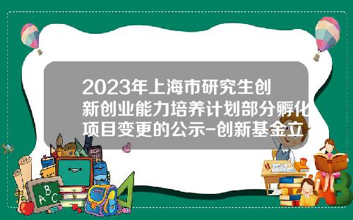 2023年上海市研究生创新创业能力培养计划部分孵化项目变更的公示-创新基金立项