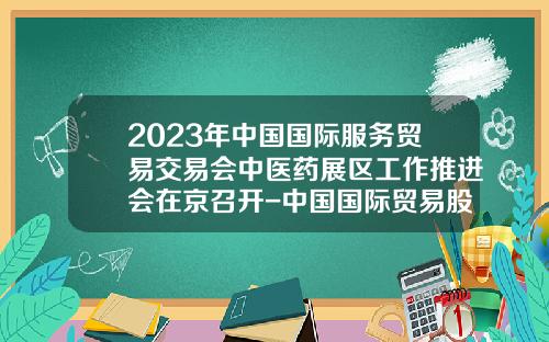 2023年中国国际服务贸易交易会中医药展区工作推进会在京召开-中国国际贸易股份有限公司