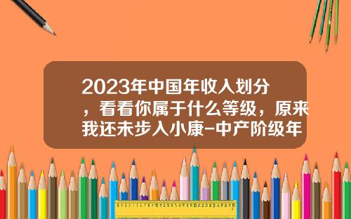 2023年中国年收入划分，看看你属于什么等级，原来我还未步入小康-中产阶级年收入多少