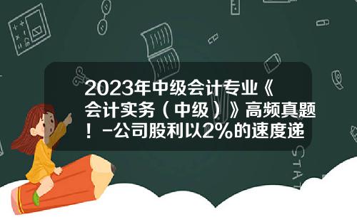 2023年中级会计专业《会计实务（中级）》高频真题！-公司股利以2%的速度递减