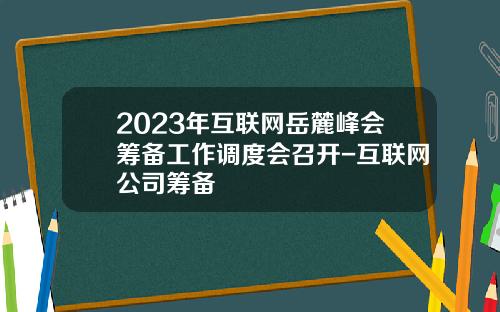 2023年互联网岳麓峰会筹备工作调度会召开-互联网公司筹备