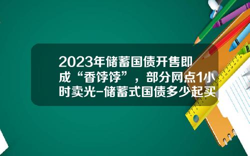 2023年储蓄国债开售即成“香饽饽”，部分网点1小时卖光-储蓄式国债多少起买