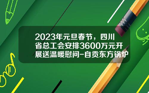 2023年元旦春节，四川省总工会安排3600万元开展送温暖慰问-自贡东方锅炉股份有限公司