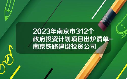 2023年南京市312个政府投资计划项目出炉清单-南京铁路建设投资公司