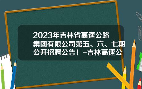 2023年吉林省高速公路集团有限公司第五、六、七期公开招聘公告！-吉林高速公司